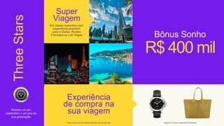 Three
Stars
Experiência
de compra na
sua viagem
R$ 400 mil
Super
Viagem
Em classe executiva com
experiência premium
para o Dubai, Riviera
Francesa ou Las Vegas Bônus Sonho
imagens e marcas meramente ilustrativas
*Visita a loja premium selecionada para uso do gift card
Receba um pin
celebrativo + pin joia da
sua graduação
 