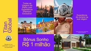 Todas as
Viagens do
Plano com
Experiência
Premium
Exclusiva!
R$ 1 milhão
Bônus Sonho
Experiência
de compra na
sua viagem
*Visita a loja premium selecionada
para uso do gift card
imagens e marcas meramente
ilustrativas
Titan
Global
Receba um pin
celebrativo + pin joia da
sua graduação
 
