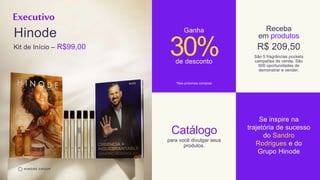 Executivo
Hinode
Kit de Início – R$99,00
30%
Ganha
de desconto
*Nas próximas compras
Receba
em produtos
São 5 fragrâncias pockets
campeões de venda. São
500 oportunidades de
demonstrar e vender.
R$ 209,50
Catálogo
para você divulgar seus
produtos.
Se inspire na
trajetória de sucesso
do Sandro
Rodrigues e do
Grupo Hinode
 