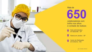 650
colaboradores com
brilho nos olhos
e vontade de realizar.
Mais de
Sede administrative
em Alphaville – SP
Fábrica em Jandira – SP
Centro de Distribuição
em Extrema – MG
 