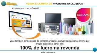 VENDA E COMPRA DE PRODUTOS EXCLUSIVOS
Acesse cpna.com.br/ seu id
Você também terá a opção de comprar produtos exclusivos da Aliança Online por
preços especiais e obter até:
100% de lucro na revenda
 