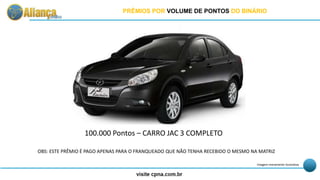 100.000 Pontos – CARRO JAC 3 COMPLETO
Imagem meramente ilustrativa
PRÊMIOS POR VOLUME DE PONTOS DO BINÁRIO
OBS: ESTE PRÊMIO É PAGO APENAS PARA O FRANQUEADO QUE NÃO TENHA RECEBIDO O MESMO NA MATRIZ
 