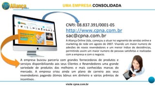 CNPJ: 08.837.391/0001-05
http://www.cpna.com.br
sac@cpna.com.br
A Aliança Online Ltda, começou a atuar no segmento de vendas online e
marketing de rede em agosto de 2007. Visando um maior numero de
adesões de novos revendedores e um menor índice de desistências,
permitindo assim um maior numero de pessoas satisfeitas e realizadas
com a empresa e com o negocio.
A empresa buscou parceria com grandes fornecedoras de produtos e
serviços disponibilizando aos seus Clientes e Revendedores uma grande
variedade de produtos das melhores e mais conhecidas marcas do
mercado. A empresa criou ainda um plano de carreira aos seus
revendedores pagando ótimos bônus em dinheiro e vários prêmios de
incentivos .
UMA EMPRESA CONSOLIDADA
 