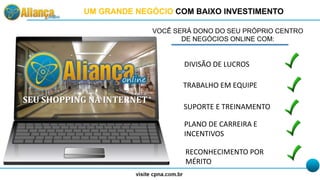 VOCÊ SERÁ DONO DO SEU PRÓPRIO CENTRO
DE NEGÓCIOS ONLINE COM:
DIVISÃO DE LUCROS
TRABALHO EM EQUIPE
SUPORTE E TREINAMENTO
RECONHECIMENTO POR
MÉRITO
PLANO DE CARREIRA E
INCENTIVOS
SEU SHOPPING NA INTERNET
UM GRANDE NEGÓCIO COM BAIXO INVESTIMENTO
 