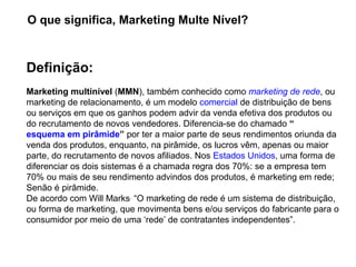 Definição:
Marketing multinível (MMN), também conhecido como marketing de rede, ou 
marketing de relacionamento, é um modelo comercial de distribuição de bens 
ou serviços em que os ganhos podem advir da venda efetiva dos produtos ou 
do recrutamento de novos vendedores. Diferencia-se do chamado “
esquema em pirâmide” por ter a maior parte de seus rendimentos oriunda da 
venda dos produtos, enquanto, na pirâmide, os lucros vêm, apenas ou maior 
parte, do recrutamento de novos afiliados. Nos Estados Unidos, uma forma de 
diferenciar os dois sistemas é a chamada regra dos 70%: se a empresa tem 
70% ou mais de seu rendimento advindos dos produtos, é marketing em rede; 
Senão é pirâmide.
De acordo com Will Marks,
 “O marketing de rede é um sistema de distribuição, 
ou forma de marketing, que movimenta bens e/ou serviços do fabricante para o 
consumidor por meio de uma ‘rede’ de contratantes independentes”.
O que significa, Marketing Multe Nível?
 