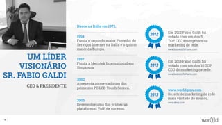 UM LÍDER
VISIONÁRIO
SR. FABIO GALDI
CEO & PRESIDENTE
Nasce na Itália em 1972.
1994
Funda o segundo maior Provedor de
Serviços Internet na Itália e o quinto
maior da Europa.
2005
Desenvolve uma das primeiras
plataformas VoIP de sucesso.
2002
Apresenta ao mercado um dos
primeiros PC LCD Touch Screen.
1997
Funda a Mecotek International em
Singapura.
Em 2012 Fabio Galdi foi
votado com um dos 5
TOP CEO emergentes do
marketing de rede.
www.businessforhome.com
Em 2013 Fabio Galdi foi
votado com um dos 10 TOP
CEO do marketing de rede.
www.businessforhome.com
www.worldgmn.com
8o. site de marketing de rede
mais visitado do mundo.
www.alexa.com
2012
2013
2013
10
 