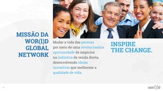 MISSÃO DA
WOR(l)D
GLOBAL
NETWORK
Mudar a vida das pessoas
por meio de uma revolucionária
oportunidade de negócios
na indústria da venda direta,
desenvolvendo ideias
inovativas que melhorem a
qualidade de vida.
INSPIRE
THE CHANGE.
11
 