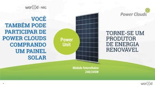 VOCÊ
TAMBÉM PODE
PARTICIPAR DE
POWER CLOUDS
COMPRANDO
UM PAINEL
SOLAR
Power
Unit
TORNE-SE UM
PRODUTOR
DE ENERGIA
RENOVÁVEL
Módulo fotovoltaico
240/245W
16
 
