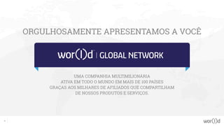 2
ORGULHOSAMENTE APRESENTAMOS A VOCÊ
UMA COMPANHIA MULTIMILIONÁRIA
ATIVA EM TODO O MUNDO EM MAIS DE 100 PAÍSES
GRAÇAS AOS MILHARES DE AFILIADOS QUE COMPARTILHAM
DE NOSSOS PRODUTOS E SERVIÇOS.
 