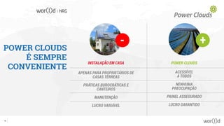 POWER CLOUDS
É SEMPRE
CONVENIENTE
- +
APENAS PARA PROPRIETÁRIOS DE
CASAS TÉRREAS
PRÁTICAS BUROCRÁTICAS E
CANTEIROS
MANUTENÇÃO
LUCRO VARIÁVEL
INSTALAÇÃO EM CASA
ACESSÍVEL
A TODOS
NENHUMA
PREOCUPAÇÃO
PAINEL ASSEGURADO
LUCRO GARANTIDO
POWER CLOUDS
20
 