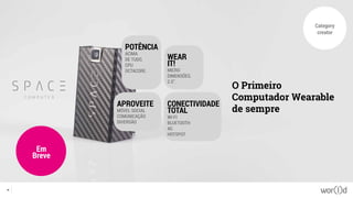 Category
creator
O Primeiro
Computador Wearable
de sempre
Em
Breve
26
POTÊNCIA
ACIMA
DE TUDO.
CPU
OCTACORE.
APROVEITE
MÓVEL SOCIAL
COMUNICAÇÃO
DIVERSÃO
CONECTIVIDADE
TOTAL
WI-FI
BLUETOOTH
4G
HOTSPOT
WEAR
IT!
MICRO
DIMENSÕES.
2.5”.
 