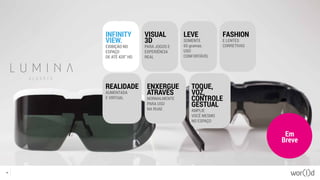 Em
Breve
27
INFINITY
VIEW.
EXIBIÇÃO NO
ESPAÇO
DE ATÉ 420” HD
REALIDADE
AUMENTADA
E VIRTUAL
ENXERGUE
ATRAVÉS
NORMALMENTE
PARA USO
NA RUAE
TOQUE,
VOZ,
CONTROLE
GESTUAL
AMPLIE
VOCÊ MESMO
NO ESPAÇO
VISUAL
3D
PARA JOGOS E
EXPERIÊNCIA
REAL
LEVE
SOMENTE
65 gramas.
USO
CONFORTÁVEL
FASHION
E LENTES
CORRETIVAS
 