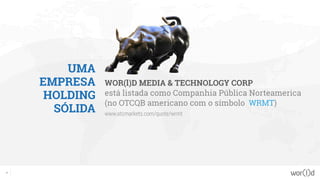 UMA
EMPRESA
HOLDING
SÓLIDA
WOR(l)D MEDIA & TECHNOLOGY CORP
está listada como Companhia Pública Norteamerica
(no OTCQB americano com o símbolo WRMT)
www.otcmarkets.com/quote/wrmt
3
 