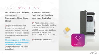 Seu Plano de Voz Ilimitado
Internacional.
Com o maravilhoso Magic
Phone.
(*) Space Wireless dá a você
Textos e voz internacional
ilimitados. Ligue para qualquer
telefone fixo ou celular em mais
de 100 países, graças ao Magic
Phone.
400 minutos para mais de 100 Destinos
Internacionais sem custo de roaming.
(100 minutos por semana)
(* disponível apenas em países
específicos)
Cobertura nacional,
3GB de Alta Velocidade,
sms e voz ilimitados.
(*) Wireless Space dá a você
voz e textos ilimitados nos EUA
e dados de alta velocidade de
até 3GB na rede mais rápido no
país, graças à World Sim
Card ou WGN World Phone 4U.
(* Disponível apenas EUA)
36
 