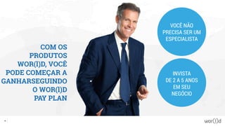 COM OS
PRODUTOS
WOR(l)D, VOCÊ
PODE COMEÇAR A
GANHARSEGUINDO
O WOR(l)D
PAY PLAN
VOCÊ NÃO
PRECISA SER UM
ESPECIALISTA
INVISTA
DE 2 A 5 ANOS
EM SEU
NEGÓCIO
40
 
