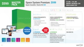 CV 200 | F.R. $60
INFINITY RESIDUAL $20
BRICK BONUS $20
43
A PEDIDOS
PLANO DE SERVIÇOS VoIP:
CHAMADAS ILIMITADAS PARA MAIS
DE 100 PAÍSES, INCLUSOS CELULARES
A PEDIDOS
PARA EUA:
COBERTURANACIONAL,VOZETEXTOILIMITADOS,
ALTAVELOCIDADEDEDADOSDEATÉ3GB
PARA MAGIC PHONE:
400MINUTOSPARAMAISDE100DESTINOS
INTERNACIONAISSEMCUSTODEROAMING
(100MINUTOSPORSEMANA)
EM BREVE
ARMAZENAMENTO
ILIMITADO DE VIDEO
•	 MODELOS ILIMITADOS
VIDEO CONFERÊNCIA
CONCURRENT 32
WEBINAR 1500 LUGARES
•	 COMPARTILHAR VIDEO
•	 CENTRO DE DOCUMENTO
•	 FERRAMENTAS DE COLABORAÇÃO E MUITAS
OUTRAS FUNCIONALIDADES
ARMAZENAMENTO
ILIMITADO
•	 EDITOR DE DOCUMENTOS ONLINE
•	 E-MAIL PROFISSIONAL
•	 TAREFAS E AGENDA E MUITAS OUTRAS
FUNCIONALIDADES
•	 OFFICE ONLINE
Space System Premium: $599
Opção Consultor: Starter Kit $49
PREMIUM
VERSION
$599 MASTER
PACK
PROMOÇÃO
UM MÊS
INCLUÍDO
 