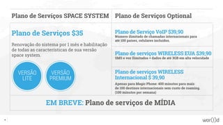 45
Plano de Serviços SPACE SYSTEM
Plano de Serviços $35
Renovação do sistema por 1 mês e habilitação
de todas as características de sua versão
space system.
Plano de Serviço VoIP $39,90
Número ilimitado de chamadas internacionais para
até 100 países, celulares incluídos.
Plano de serviços WIRELESS EUA $39,90
SMS e voz Ilimitados + dados de até 3GB em alta velocidade
Plano de serviços WIRELESS
Internacional $ 39,90
Apenas para Magic Phone: 400 minutos para mais
de 100 destinos internacionais sem custo de roaming.
(100 minutos por semana)
Plano de Serviços Optional
EM BREVE: Plano de serviços de MÍDIA
VERSÃO
LITE
VERSÃO
PREMIUM
 