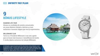 9
BÔNUS LIFESTYLE
DIAMOND LIFE TOUR
Alcance os resultados de carreira comunicados
em nosso Website Lifestyle e desfrute as mais
exclusivas e luxuosas viagens que você já experimentou.
MILLIONAIRE CLUB
Torne-se o Presidente Millionaire e voe com a gente
para os locais mais luxuosos e maravilhosos do mundo.
E receba objetos exclusivos da Coleção Millionaire.
55
As ilustrações a seguir são apenas para fins educacionais e não se destinam a servir
de garantia de renda. O sucesso neste negócio exige muito trabalho, dedicação e boas
habilidades de vendas. O participante médio neste negócio ganha entre US$ 500 e US$
2.000 por ano. Alguns ganham menos enquanto outros ganham muito mais.
 