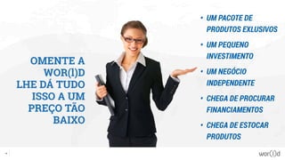 OMENTE A
WOR(l)D
LHE DÁ TUDO
ISSO A UM
PREÇO TÃO
BAIXO
•	 UM PACOTE DE
PRODUTOS EXLUSIVOS
•	 UM PEQUENO
INVESTIMENTO
•	 UM NEGÓCIO
INDEPENDENTE
•	 CHEGA DE PROCURAR
FINANCIAMENTOS
•	 CHEGA DE ESTOCAR
PRODUTOS
57
 