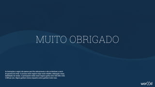 MUITO OBRIGADO
As ilustrações a seguir são apenas para fins educacionais e não se destinam a servir
de garantia de renda. O sucesso neste negócio exige muito trabalho, dedicação e boas
habilidades de vendas. O participante médio neste negócio ganha entre US$ 500 e US$
2.000 por ano. Alguns ganham menos enquanto outros ganham muito mais.
 