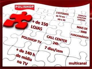 + de 150
+ de 150LOJAS
LOJAS
+ de 140 h
+ de 140 hde mídia
de mídiana TV
na TV
CALL CENTER
CALL CENTER
24h24h
7 dias/sem
7 dias/sem
MAIS DE
MAIS DE
30003000
FUNCIONÁRIOS
FUNCIONÁRIOSPOLISHOP TV
POLISHOP TV
3 ESTÚDIOS
3 ESTÚDIOS
de TV em
de TV em
HD e 3DHD e 3D
COMPLETA
COMPLETA
ESTRUTURA
ESTRUTURA
LOGÍSTICA
LOGÍSTICA
multicanalmulticanal
 