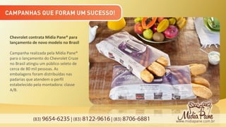(83) 9654-6235 | (83) 8122-9616 | (83) 8706-6881
Chevrolet contrata Mídia Pane® para
lançamento de novo modelo no Brasil
Campanha realizada pela Mídia Pane®
para o lançamento do Chevrolet Cruze
no Brasil atingiu um público seleto de
cerca de 80 mil pessoas. As
embalagens foram distribuídas nas
padarias que atendem o perfil
estabelecido pela montadora: classe
A/B.
 