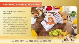 (83) 9654-6235 | (83) 8122-9616 | (83) 8706-6881
Vivo Nordeste lança promoção na
Mídia Pane®
Com intuito de atingir a classe C, na
grande Recife, uma das maiores
agências de publicidade do Nordeste, a
Black Ninja, contratou a Mídia Pane
para o lançamento da promoção: “Na
Vivo você paga apenas R$ 0,25 por
dia”. As embalagens foram distribuídas
em dez padarias da cidade e resultou
no aumento considerável das vendas
em todas as lojas da Vivo da Recife!
 