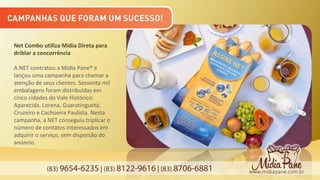 (83) 9654-6235 | (83) 8122-9616 | (83) 8706-6881
Net Combo utiliza Mídia Direta para
driblar a concorrência
A NET contratou a Mídia Pane® e
lançou uma campanha para chamar a
atenção de seus clientes. Sessenta mil
embalagens foram distribuídas em
cinco cidades do Vale Histórico:
Aparecida, Lorena, Guaratinguetá,
Cruzeiro e Cachoeira Paulista. Nesta
campanha, a NET conseguiu triplicar o
número de contatos interessados em
adquirir o serviço, sem dispersão do
anúncio.
 