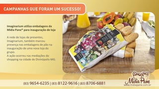 (83) 9654-6235 | (83) 8122-9616 | (83) 8706-6881
Imaginarium utiliza embalagens da
Mídia Pane® para inauguração de loja
A rede de lojas de presentes,
Imaginarium, também marcou
presença nas embalagens de pão na
inauguração de uma nova loja do
grupo.
A ação ocorreu nas mediações do
shopping na cidade de Divinópolis-MG.
 