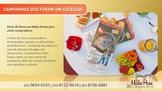 (83) 9654-6235 | (83) 8122-9616 | (83) 8706-6881
Plano & Plano usa Mídia Direta para
atrair compradores
A Plano & Plano Construções e
Participações apostou no dinamismo
da Mídia Pane®, utilizando da mídia em
saco de pão para divulgar seu
lançamento, o condomínio Fatto
Acqua. Após um dois meses de
campanha, 80% dos imóveis já tinham
sido vendidos na planta.
 