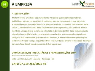 02   A EMPRESA

     A Mister Colibri
     Mister Colibri é uma Rede Social altamente inovadora que disponibiliza materiais
     publicitários para serem assistidos virtualmente por sua comunidade, e que para isso,
     acumulará pontos que poderão ser trocados por produtos ou serviços desta mesma Rede
     Social. O ambiente virtual da Rede Social Mister Colibri apresenta, para cada um de seus
     membros, uma poderosa ferramenta intitulada de Business Center. Cada indivíduo desta
     inigualável comunidade terá a oportunidade para divulgar os seus próprios negócios ou
     serviços à esta comunidade que cresce cada vez mais, e ao convidar outras pessoas para
     também participar, ou seja, enquanto estiver construindo sua própria comunidade de amigos
     para esta Rede Social, estará ganhando dinheiro para isso.



     OMNIA SERVIÇOS PUBLICITÁRIOS E REPRESENTAÇÕES LTDA
     (Representante Oficial da Mister Colibri no Brasil)

     Sede : Av. Dom Luiz, 20 – Aldeota – Fortaleza - CE

     CNPJ: 07.719.264/0001-49
 