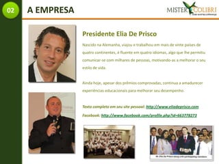 02   A EMPRESA

                 Presidente Elia De Prisco
                 Nascido na Alemanha, viajou e trabalhou em mais de vinte países de
                 quatro continentes, é fluente em quatro idiomas, algo que lhe permitiu
                 comunicar-se com milhares de pessoas, motivando-as a melhorar o seu
                 estilo de vida.


                 Ainda hoje, apesar dos prêmios comprovadas, continua a amadurecer
                 experiências educacionais para melhorar seu desempenho.


                 Texto completo em seu site pessoal: http://www.eliadeprisco.com

                 Facebook: http://www.facebook.com/profile.php?id=663778273
 