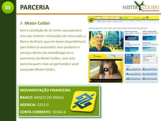 03   PARCERIA

     A Mister Colibri
     tem a satisfação de ter entre seus parceiro
     uma das maiores instituições do nosso país, o
     Banco do Brasil, que em breve disponibilizará
     para todos os associados seus produtos e
     serviços dentro da metodologia do e-
     commerce da Mister Colibri, com esta
     parceria quem mais sai ganhando é você
     associado Mister Colibri.




     MOVIMENTAÇÃO FINANCEIRA
     BANCO: BANCO DO BRASIL
     AGENCIA: 3253-0
     CONTA CORRENTE: 30366-6
 