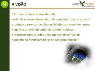 03   A VISÃO

     ‘’Tornar-se a mais completa rede
     social de consumidores culturalmente informados a buscar
     produtos e serviços de alta qualidade com o melhor custo-
     benefício através do poder da compra coletiva,
     proporcionando a todos uma oportunidade real de
     aumento da renda familiar e de sua comunidade.’’
 