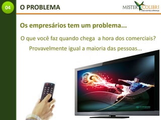 04   O PROBLEMA

     Os empresários tem um problema...
     O que você faz quando chega a hora dos comerciais?
        Provavelmente igual a maioria das pessoas...
 