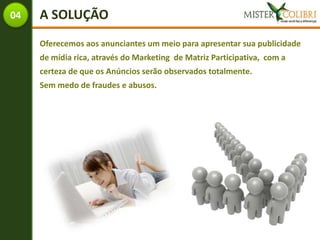 04   A SOLUÇÃO
     Oferecemos aos anunciantes um meio para apresentar sua publicidade
     de mídia rica, através do Marketing de Matriz Participativa, com a
     certeza de que os Anúncios serão observados totalmente.
     Sem medo de fraudes e abusos.
 