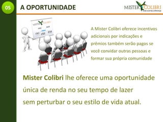 05   A OPORTUNIDADE

                            A Mister Colibri oferece incentivos
                            adicionais por indicações e
                            prêmios também serão pagos se
                            você convidar outras pessoas e
                            formar sua própria comunidade



     Mister Colibri lhe oferece uma oportunidade
     única de renda no seu tempo de lazer
     sem perturbar o seu estilo de vida atual.
 