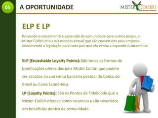 05   A OPORTUNIDADE

     ELP E LP
     Prevendo o crescimento e expansão da comunidade para outros países, a
     Mister Colibri criou sua moedas virtual que são convertidas pela empresa
     obedecendo a legislação para cada pais que ela venha a expandir futuramente.


     ELP (Encashable Loyalty Points): São todas as formas de
     bonificações oferecidas pela Mister Colibri que podem
     ser sacadas na sua conta bancária pessoal do Banco do
     Brasil ou Caixa Econômica.

     LP (Loyalty Points): São os Pontos de Fidelidade que a
     Mister Colibri oferece como incentivo e são revertidos
     em benefícios dentro da comunidade.
 