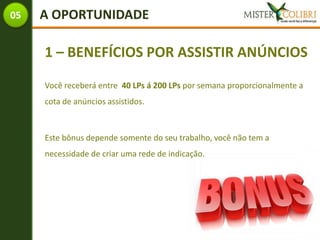 05   A OPORTUNIDADE

     1 – BENEFÍCIOS POR ASSISTIR ANÚNCIOS

     Você receberá entre 40 LPs á 200 LPs por semana proporcionalmente a
     cota de anúncios assistidos.



     Este bônus depende somente do seu trabalho, você não tem a
     necessidade de criar uma rede de indicação.
 
