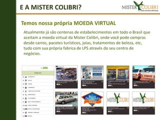 E A MISTER COLIBRI?

Temos nossa própria MOEDA VIRTUAL
 Atualmente já são centenas de estabelecimentos em todo o Brasil que
 aceitam a moeda virtual da Mister Colibri, onde você pode compras
 desde carros, pacotes turísticos, joias, tratamentos de beleza, etc,
 tudo com sua própria fabrica de LPS através do seu centro de
 negócios.
 