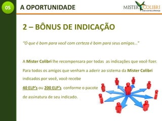05   A OPORTUNIDADE

     2 – BÔNUS DE INDICAÇÃO
     “O que é bom para você com certeza é bom para seus amigos...”



     A Mister Colibri lhe recompensara por todas as indicações que você fizer.

     Para todos os amigos que venham a aderir ao sistema da Mister Colibri
     indicados por você, você recebe

     40 ELP’s ou 200 ELP’s conforme o pacote

     de assinatura de seu indicado.
 