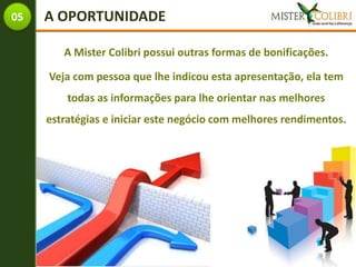 05   A OPORTUNIDADE

        A Mister Colibri possui outras formas de bonificações.

     Veja com pessoa que lhe indicou esta apresentação, ela tem
         todas as informações para lhe orientar nas melhores
     estratégias e iniciar este negócio com melhores rendimentos.
 
