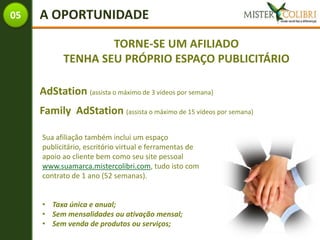 05   A OPORTUNIDADE

                   TORNE-SE UM AFILIADO
           TENHA SEU PRÓPRIO ESPAÇO PUBLICITÁRIO

     AdStation (assista o máximo de 3 vídeos por semana)
     Family AdStation (assista o máximo de 15 vídeos por semana)

     Sua afiliação também inclui um espaço
     publicitário, escritório virtual e ferramentas de
     apoio ao cliente bem como seu site pessoal
     www.suamarca.mistercolibri.com, tudo isto com
     contrato de 1 ano (52 semanas).


     • Taxa única e anual;
     • Sem mensalidades ou ativação mensal;
     • Sem venda de produtos ou serviços;
 