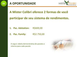 05   A OPORTUNIDADE

     A Mister Colibri oferece 2 formas de você
     participar de seu sistema de rendimentos.

     1. Pac. Adstation:          R$600,00

     2. Pac. Family:             R$2.750,00


      A seguir, tabela demonstrativa de pacotes e
      retorno para cada pacote.
 