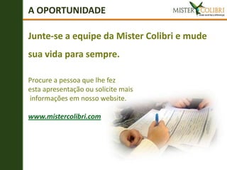 A OPORTUNIDADE

Junte-se a equipe da Mister Colibri e mude
sua vida para sempre.

Procure a pessoa que lhe fez
esta apresentação ou solicite mais
informações em nosso website.

www.mistercolibri.com
 