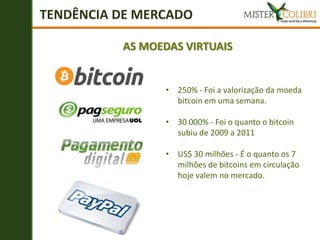 TENDÊNCIA DE MERCADO

          AS MOEDAS VIRTUAIS


                 • 250% - Foi a valorização da moeda
                   bitcoin em uma semana.

                 • 30 000% - Foi o quanto o bitcoin
                   subiu de 2009 a 2011

                 • US$ 30 milhões - É o quanto os 7
                   milhões de bitcoins em circulação
                   hoje valem no mercado.
 