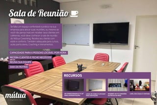Sala de Reunião
CAPACIDADE PARA 6 PESSOAS LOCÁVEL POR HORA
RECEBA CLIENTES E FECHE NEGÓCIOS
REÚNA SUA EQUIPE
SAIA DA ROTINA
RECURSOS
AR CONDICIONADO E TV 50”
PARA APRESENTAÇÕES
LOUSA DE VIDRO E FLIPCHART
PARA ANOTAÇÕES
INTERNET WI-FI E CONEXÕES
ELÉTRICAS NA MESA
CAFÉ, CHÁ E ÁGUA À VONTADE
Se falta um espaço confortável e prático na sua
empresa para alocar suas reuniões, ou mesmo se
você não pensa mais em receber seus clientes em
cafeterias, você deve conhecer a sala de reunião
do Mútua Coworking. Receba seu cliente com
estilo e conforto. Também adequada para cursos,
aulas particulares, Coaching e treinamentos.
 