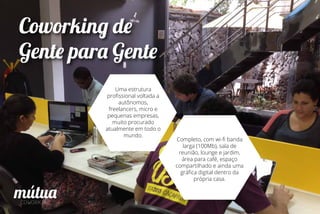 Coworking de
Gente para Gente
Uma estrutura
proﬁssional voltada a
autônomos,
freelancers, micro e
pequenas empresas,
muito procurado
atualmente em todo o
mundo.
Completo, com wi-ﬁ banda
larga (100Mb), sala de
reunião, lounge e jardim,
área para café, espaço
compartilhado e ainda uma
gráﬁca digital dentro da
própria casa.
 