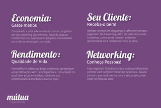 Economia:
Gaste menos
Comparado a uma sala comercial comum, os gastos
em um coworking são mínimos. Nada de aluguel,
condomínio, luz. Apenas uma pequena mensalidade
para não se preocupar com nada.
Rendimento:
Qualidade de Vida
Homeoﬃce e cafeterias: Esses ambientes apresentam
várias distrações além de obrigatória a consumação no
local. Sem estas armadilhas, você tem sua
produtividade aumentada cada vez mais.
Networking:
Conheça Pessoas!
Faça negócios! Trabalhar junto a outros proﬁssionais
permite você conhecer todo tipo de pessoa. Aquele
parceiro que você precisa para o seu projeto pode
estar na mesa ao lado!
Seu Cliente:
Receba-o bem!
Atender clientes em shoppings e cafés nem sempre
pega bem. No Coworking, além de salas de reunião
completas, conte ainda com um ambiente
apresentável para recebê-los como se deve.
 