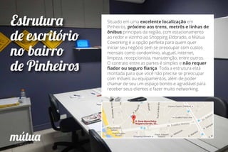 Estrutura
de escritório
no bairro
de Pinheiros
Situado em uma excelente localização em
Pinheiros, próximo aos trens, metrôs e linhas de
ônibus principais da região, com estacionamento
ao redor e vizinho ao Shopping Eldorado, o Mútua
Coworking é a opção perfeita para quem quer
iniciar seu negócio sem se preocupar com custos
mensais como condomínio, aluguel, internet,
limpeza, recepcionista, manutenção, entre outros.
O contrato entre as partes é simples e não requer
ﬁador ou seguro ﬁança. Toda a estrutura está
montada para que você não precise se preocupar
com móveis ou equipamentos, além de poder
chamar de seu um espaço bonito e agradável para
receber seus clientes e fazer muito networking.
 